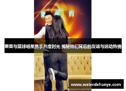 萧蔷与篮球明星携手共度时光 揭秘他们背后的友谊与运动热情